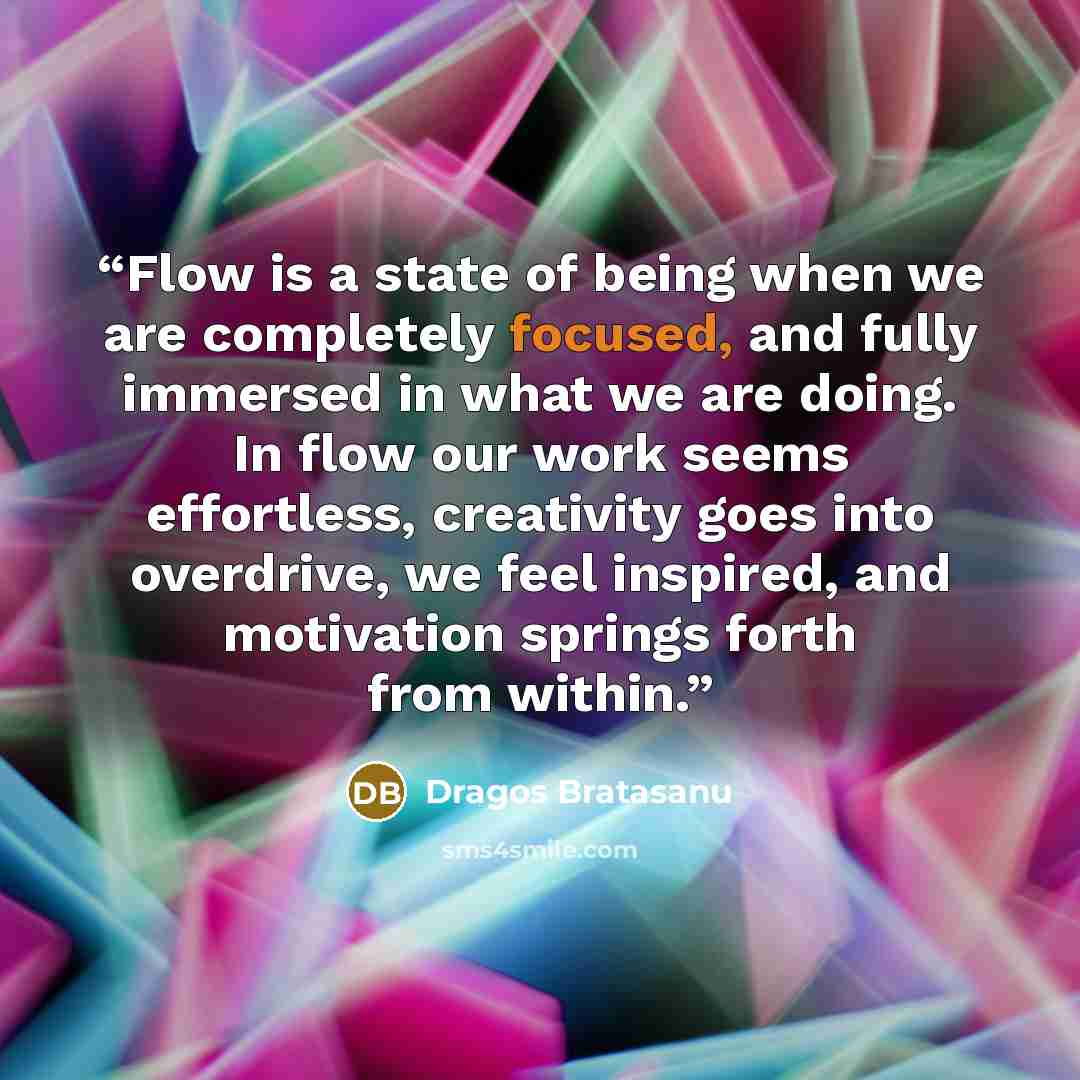“Flow is a state of being when we are completely focused, and fully immersed in what we are doing. In flow our work seems effortless, creativity goes into overdrive, we feel inspired, and motivation springs forth from within.” quote by Dragos Bratasanu