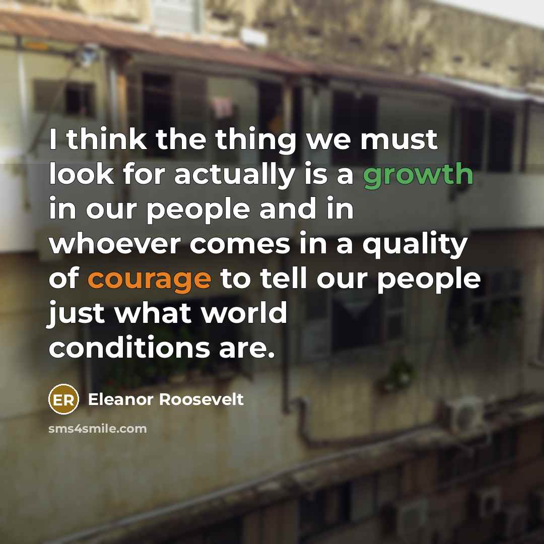 “I think the thing we must look for actually is a growth in our people and in whoever comes in a quality of courage to tell our people just what world conditions are.” quote by Eleanor Roosevelt