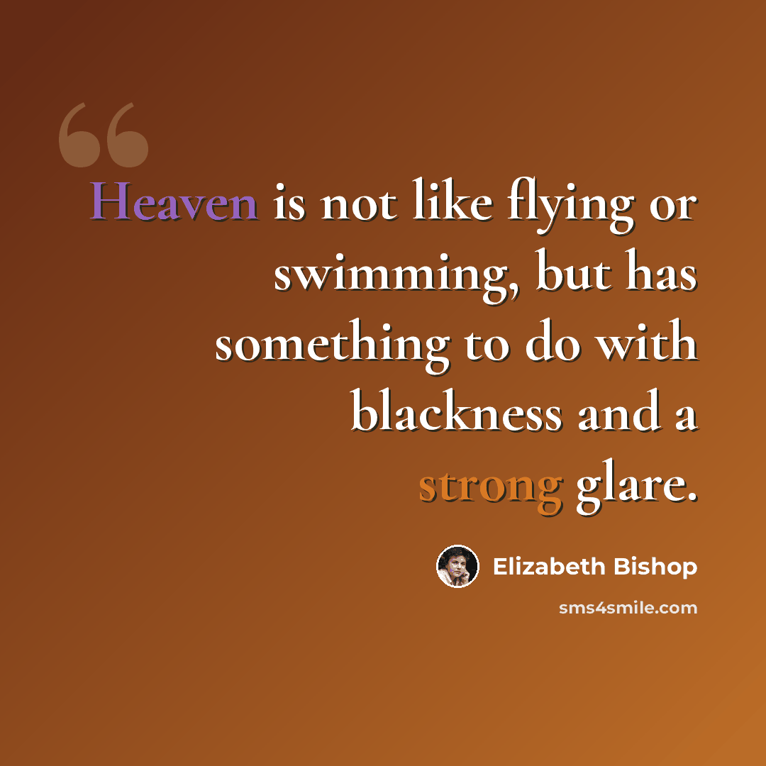 “Heaven is not like flying or swimming, but has something to do with blackness and a strong glare.” quote by Elizabeth Bishop