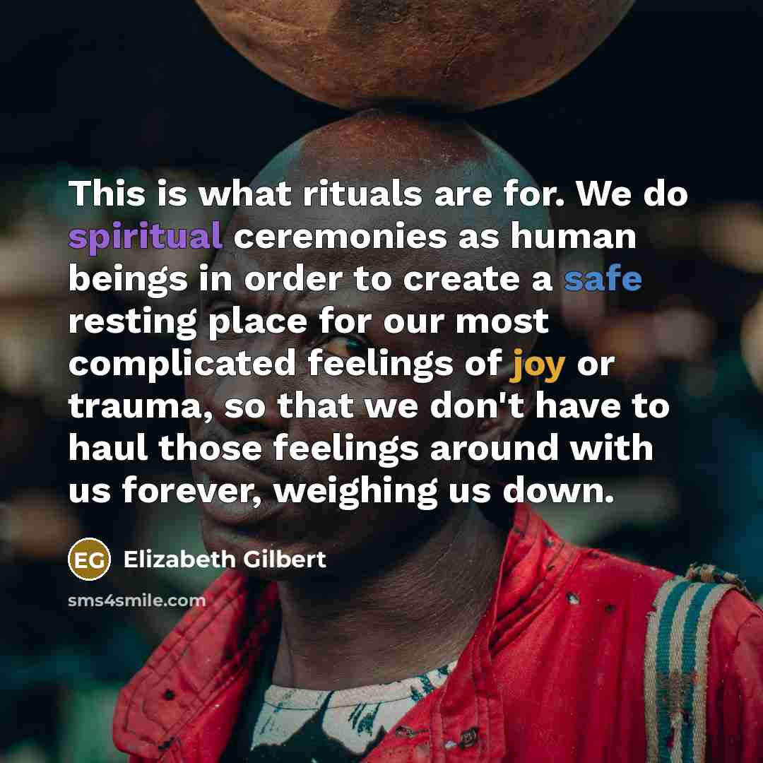 “This is what rituals are for. We do spiritual ceremonies as human beings in order to create a safe resting place for our most complicated feelings of joy or trauma, so that we don't have to haul those feelings around with us forever, weighing us down.” quote by Elizabeth Gilbert