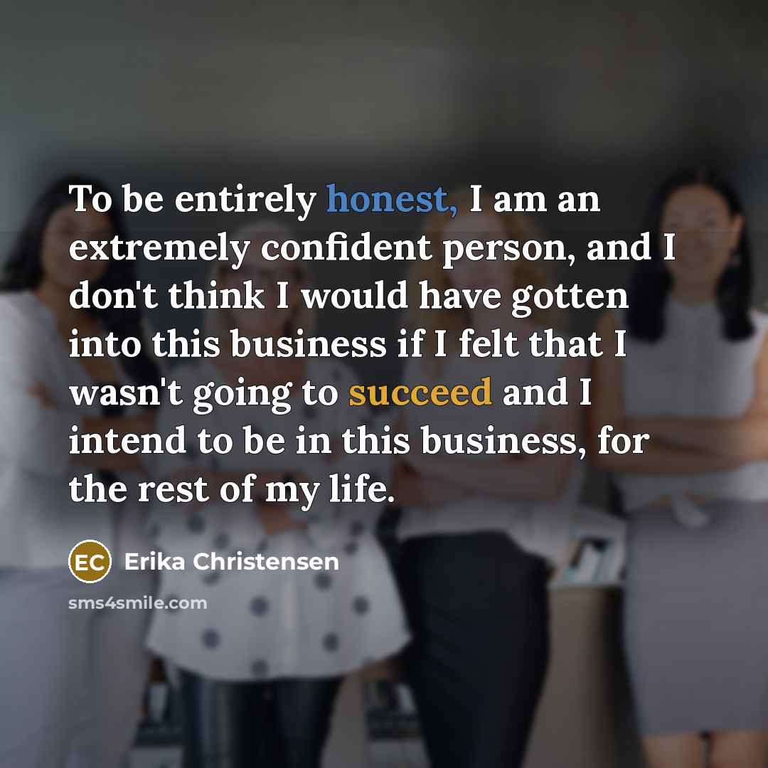 “To be entirely honest, I am an extremely confident person, and I don't think I would have gotten into this business if I felt that I wasn't going to succeed and I intend to be in this business, for the rest of my life.” quote by Erika Christensen