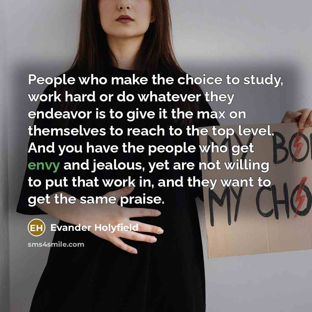 “People who make the choice to study, work hard or do whatever they endeavor is to give it the max on themselves to reach to the top level. And you have the people who get envy and jealous, yet are not willing to put that work in, and they want to get the same praise.” quote by Evander Holyfield