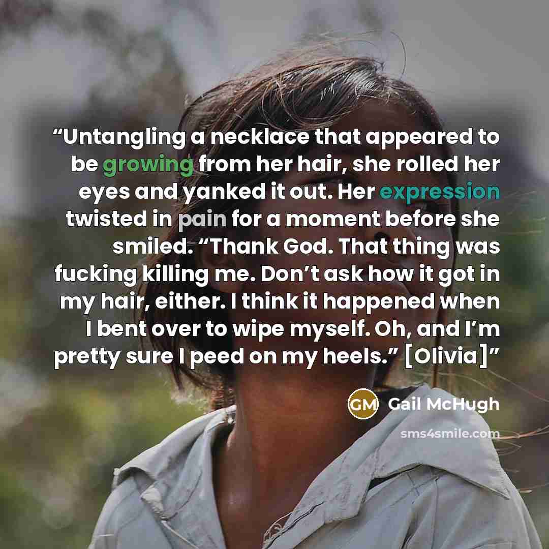 “Untangling a necklace that appeared to be growing from her hair, she rolled her eyes and yanked it out. Her expression twisted in pain for a moment before she smiled. “Thank God. That thing was fucking killing me. Don’t ask how it got in my hair, either. I think it happened when I bent over to…” quote by Gail McHugh