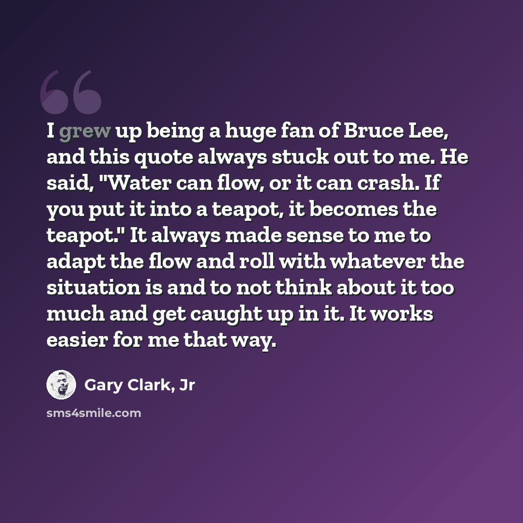 “I grew up being a huge fan of Bruce Lee, and this quote always stuck out to me. He said, "Water can flow, or it can crash. If you put it into a teapot, it becomes the teapot." It always made sense to me to adapt the flow and roll with whatever the situation is and to not think about it too much…” quote by Gary Clark, Jr