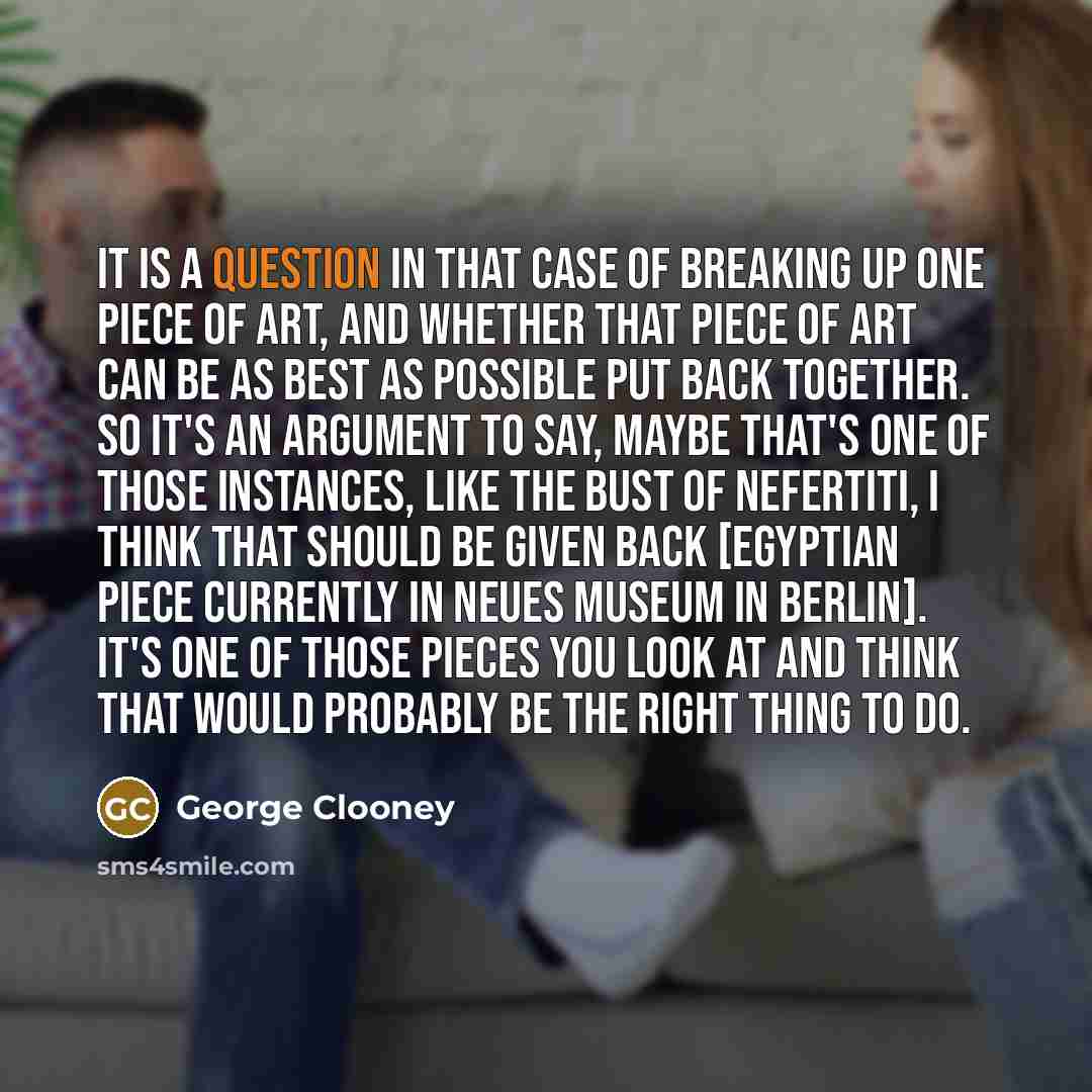 “It is a question in that case of breaking up one piece of art, and whether that piece of art can be as best as possible put back together. So it's an argument to say, maybe that's one of those instances, like the bust of Nefertiti, I think that should be given back [Egyptian piece currently in…” quote by George Clooney