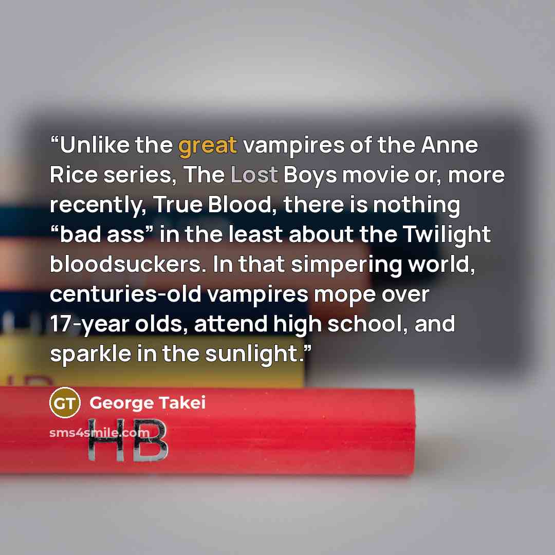 “Unlike the great vampires of the Anne Rice series, The Lost Boys movie or, more recently, True Blood, there is nothing “bad ass” in the least about the Twilight bloodsuckers. In that simpering world, centuries-old vampires mope over 17-year olds, attend high school, and sparkle in the sunlight.” quote by George Takei