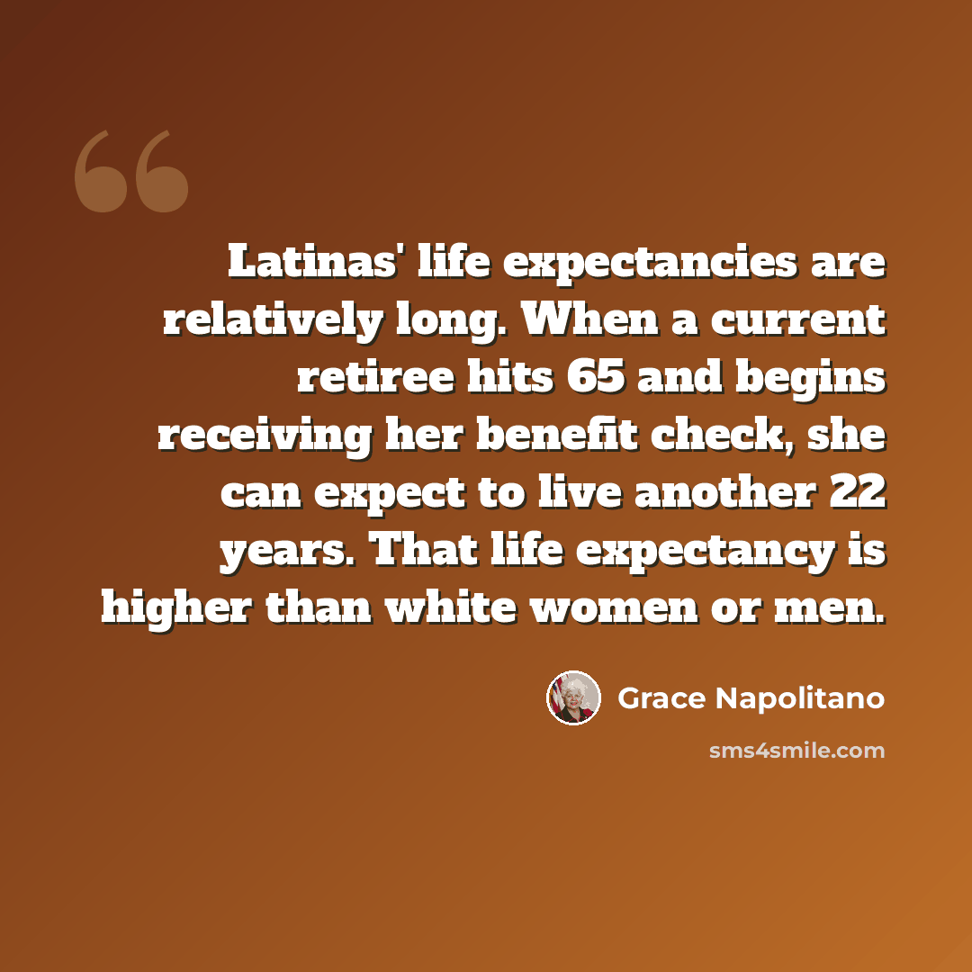 “Latinas' life expectancies are relatively long. When a current retiree hits 65 and begins receiving her benefit check, she can expect to live another 22 years. That life expectancy is higher than white women or men.” quote by Grace Napolitano