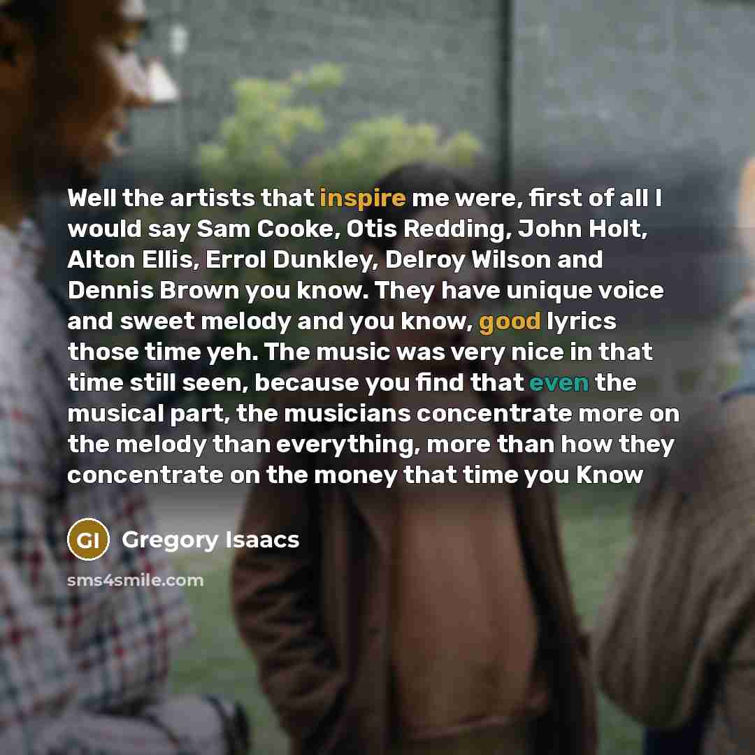 “Well the artists that inspire me were, first of all I would say Sam Cooke, Otis Redding, John Holt, Alton Ellis, Errol Dunkley, Delroy Wilson and Dennis Brown you know. They have unique voice and sweet melody and you know, good lyrics those time yeh. The music was very nice in that time still…” quote by Gregory Isaacs