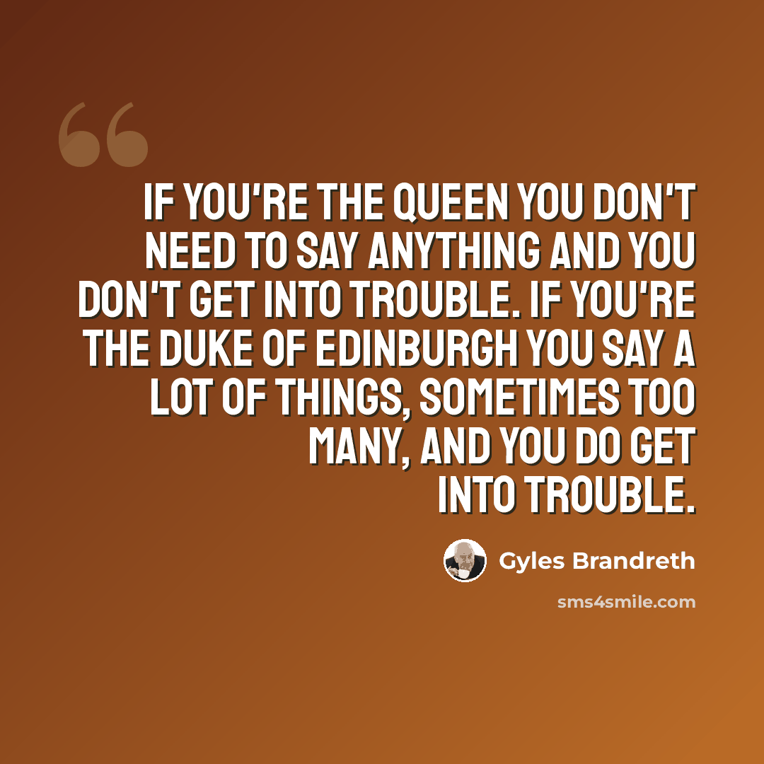 “If you're the Queen you don't need to say anything and you don't get into trouble. If you're the Duke of Edinburgh you say a lot of things, sometimes too many, and you do get into trouble.” quote by Gyles Brandreth