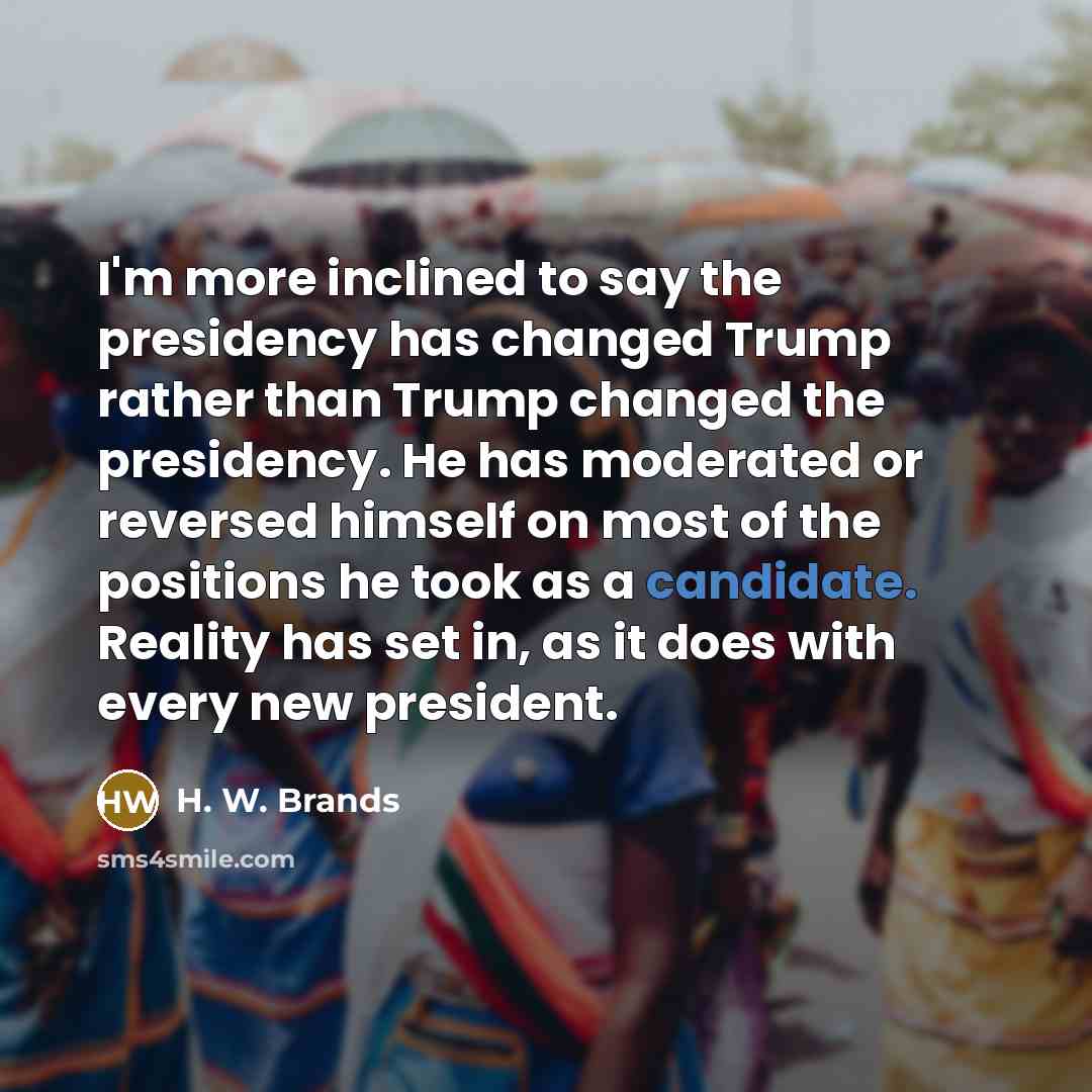 “I'm more inclined to say the presidency has changed Trump rather than Trump changed the presidency. He has moderated or reversed himself on most of the positions he took as a candidate. Reality has set in, as it does with every new president.” quote by H. W. Brands