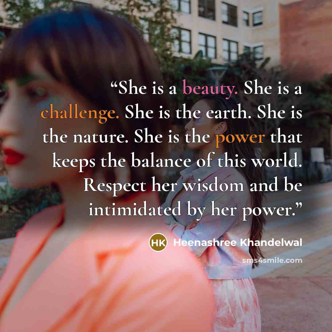 “She is a beauty. She is a challenge. She is the earth. She is the nature. She is the power that keeps the balance of this world. Respect her wisdom and be intimidated by her power.” quote by Heenashree Khandelwal
