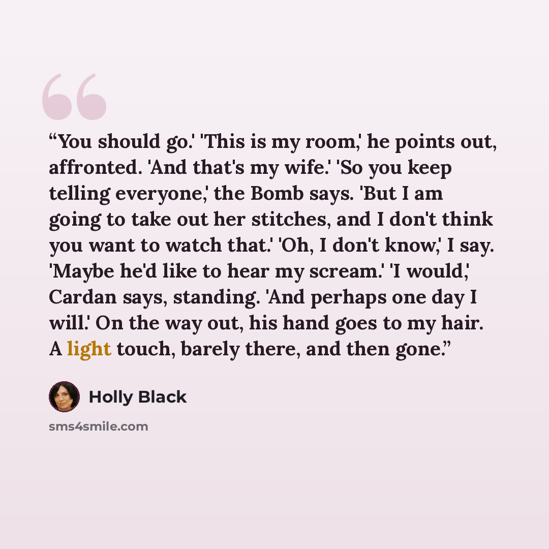 “You should go.' 'This is my room,' he points out, affronted. 'And that's my wife.' 'So you keep telling everyone,' the Bomb says. 'But I am going to take out her stitches, and I don't think you want to watch that.' 'Oh, I don't know,' I say. 'Maybe he'd like to hear my scream.' 'I would,' Cardan…” quote by Holly Black