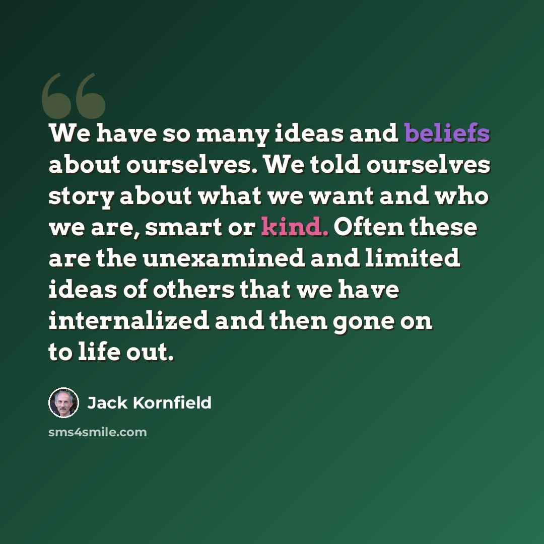 “We have so many ideas and beliefs about ourselves. We told ourselves story about what we want and who we are, smart or kind. Often these are the unexamined and limited ideas of others that we have internalized and then gone on to life out.” quote by Jack Kornfield