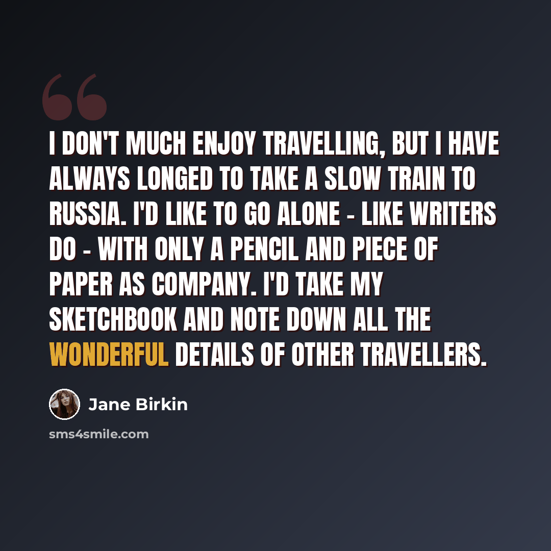 “I don't much enjoy travelling, but I have always longed to take a slow train to Russia. I'd like to go alone - like writers do - with only a pencil and piece of paper as company. I'd take my sketchbook and note down all the wonderful details of other travellers.” quote by Jane Birkin