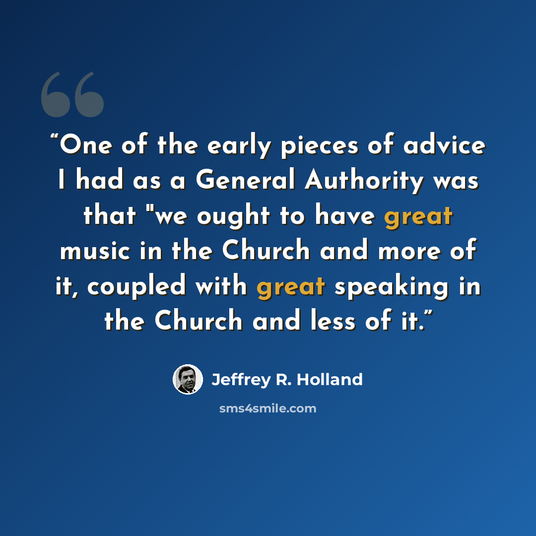 “One of the early pieces of advice I had as a General Authority was that "we ought to have great music in the Church and more of it, coupled with great speaking in the Church and less of it.” quote by Jeffrey R. Holland