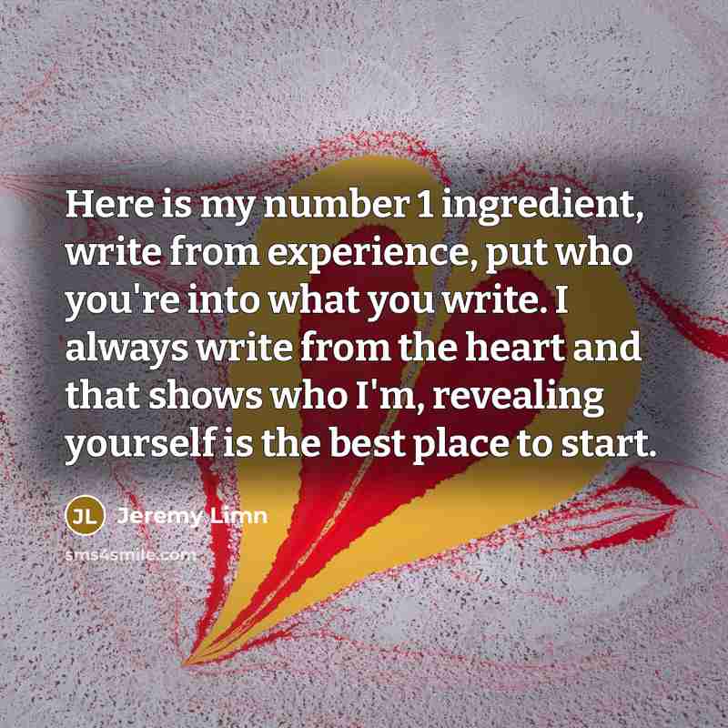 “Here is my number 1 ingredient, write from experience, put who you're into what you write. I always write from the heart and that shows who I'm, revealing yourself is the best place to start.” quote by Jeremy Limn