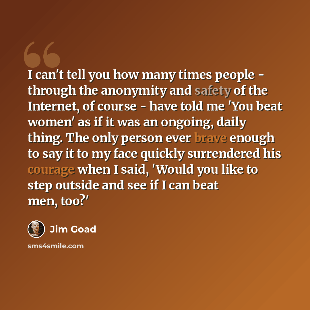 “I can't tell you how many times people - through the anonymity and safety of the Internet, of course - have told me 'You beat women' as if it was an ongoing, daily thing. The only person ever brave enough to say it to my face quickly surrendered his courage when I said, 'Would you like to step…” quote by Jim Goad