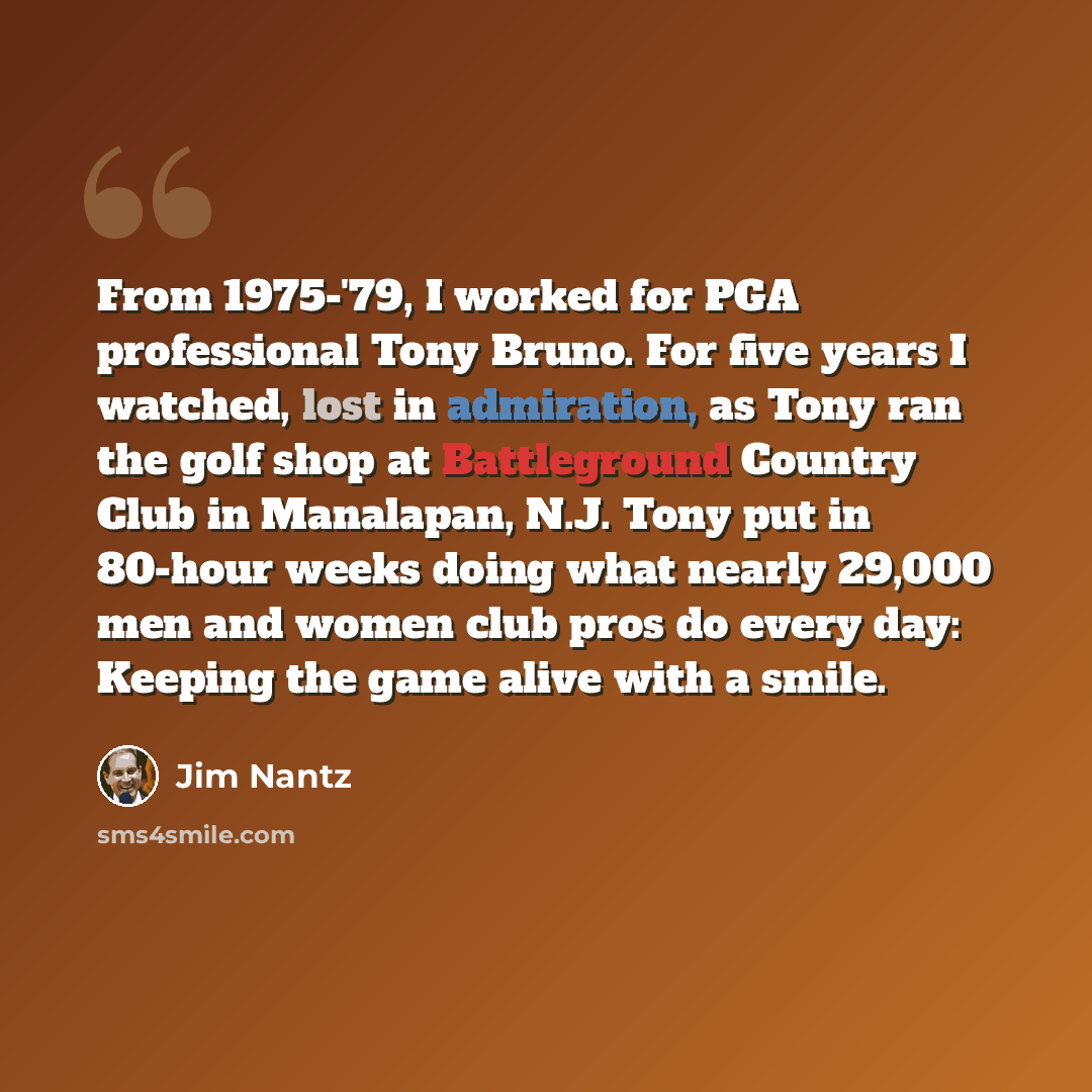 “From 1975-'79, I worked for PGA professional Tony Bruno. For five years I watched, lost in admiration, as Tony ran the golf shop at Battleground Country Club in Manalapan, N.J. Tony put in 80-hour weeks doing what nearly 29,000 men and women club pros do every day: Keeping the game alive with a…” quote by Jim Nantz