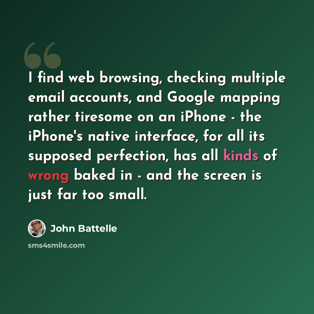 “I find web browsing, checking multiple email accounts, and Google mapping rather tiresome on an iPhone - the iPhone's native interface, for all its supposed perfection, has all kinds of wrong baked in - and the screen is just far too small.” quote by John Battelle