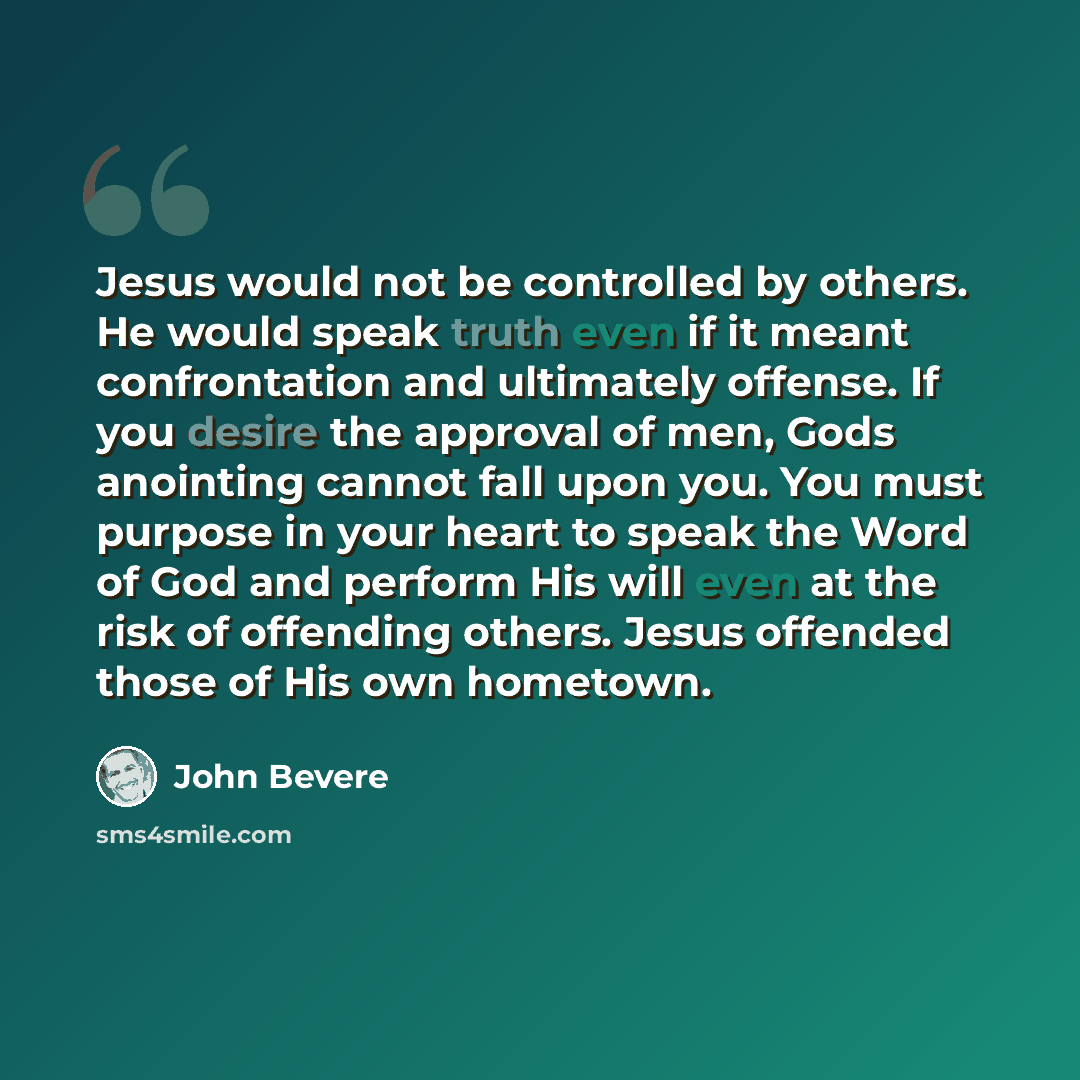 “Jesus would not be controlled by others. He would speak truth even if it meant confrontation and ultimately offense. If you desire the approval of men, Gods anointing cannot fall upon you. You must purpose in your heart to speak the Word of God and perform His will even at the risk of offending…” quote by John Bevere