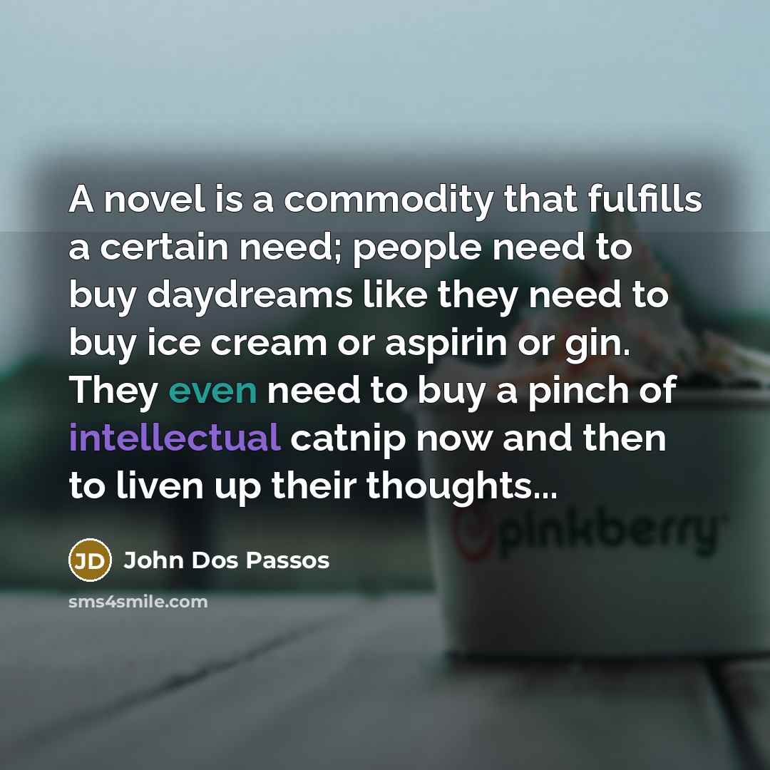 “A novel is a commodity that fulfills a certain need; people need to buy daydreams like they need to buy ice cream or aspirin or gin. They even need to buy a pinch of intellectual catnip now and then to liven up their thoughts...” quote by John Dos Passos