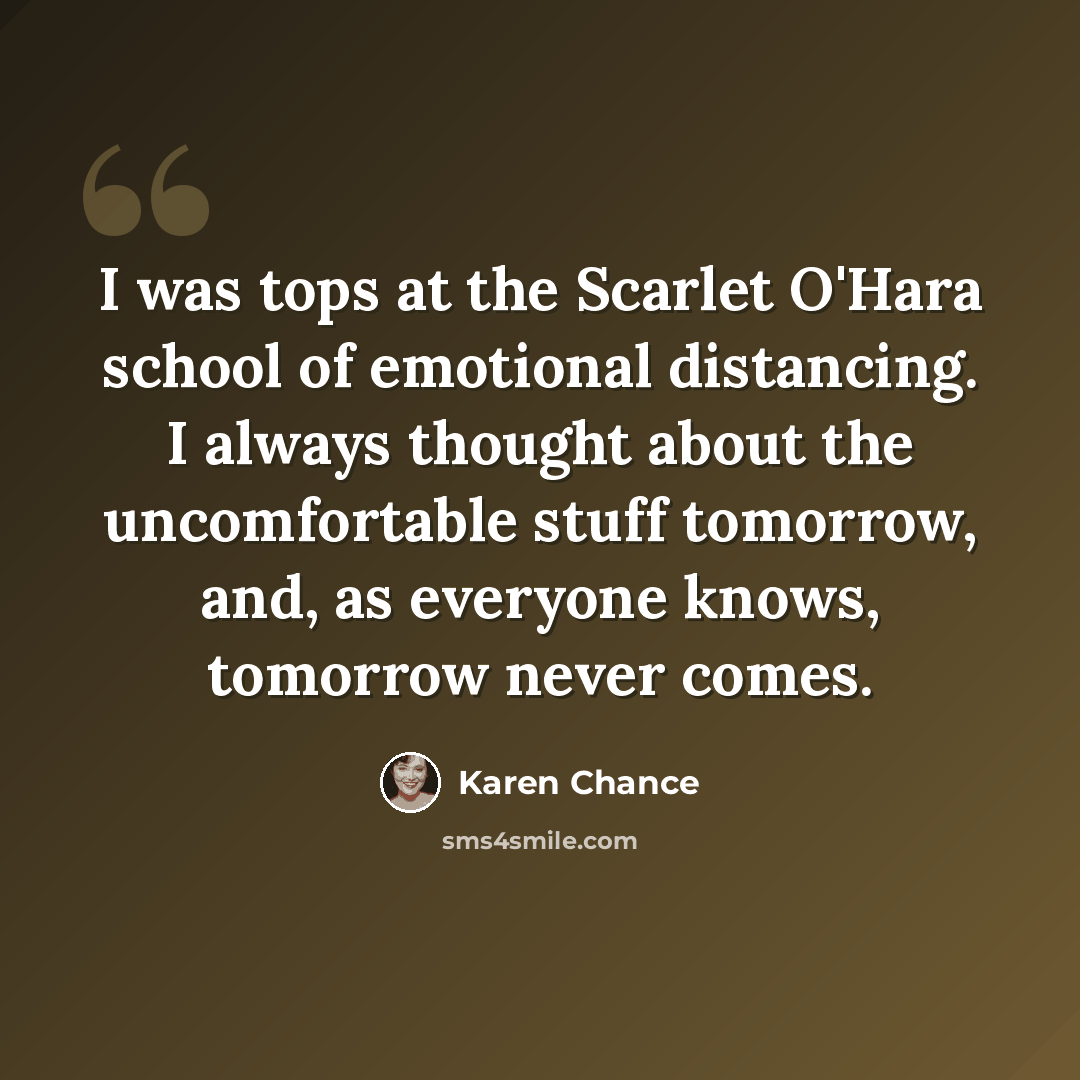 “I was tops at the Scarlet O'Hara school of emotional distancing. I always thought about the uncomfortable stuff tomorrow, and, as everyone knows, tomorrow never comes.” quote by Karen Chance