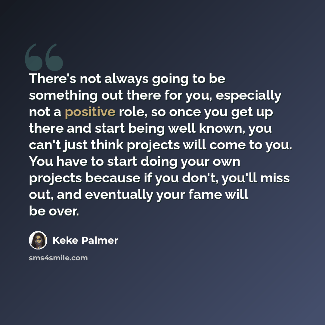 “There's not always going to be something out there for you, especially not a positive role, so once you get up there and start being well known, you can't just think projects will come to you. You have to start doing your own projects because if you don't, you'll miss out, and eventually your fame…” quote by Keke Palmer