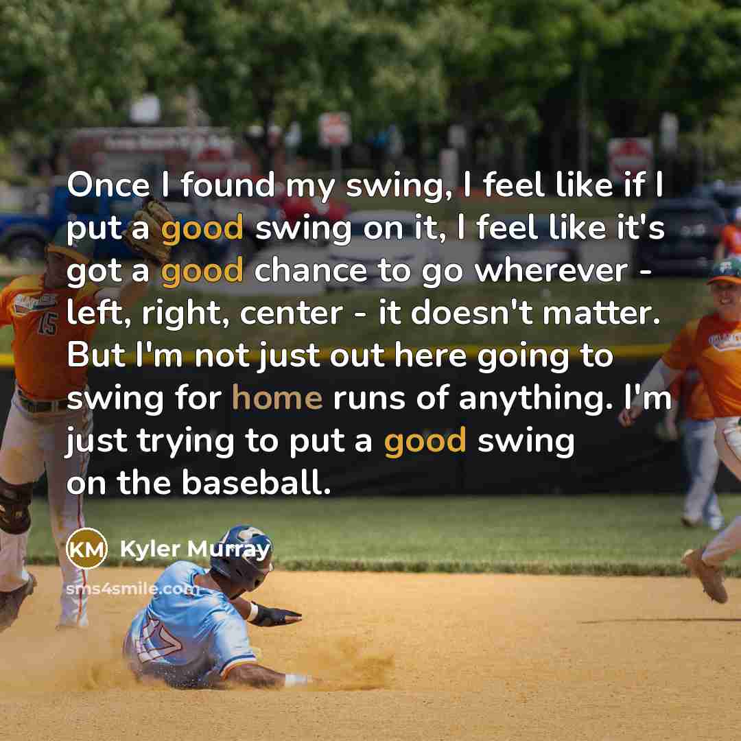 “Once I found my swing, I feel like if I put a good swing on it, I feel like it's got a good chance to go wherever - left, right, center - it doesn't matter. But I'm not just out here going to swing for home runs of anything. I'm just trying to put a good swing on the baseball.” quote by Kyler Murray