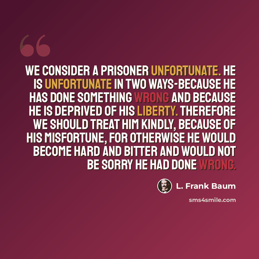 “We consider a prisoner unfortunate. He is unfortunate in two ways-because he has done something wrong and because he is deprived of his liberty. Therefore we should treat him kindly, because of his misfortune, for otherwise he would become hard and bitter and would not be sorry he had done wrong.” quote by L. Frank Baum