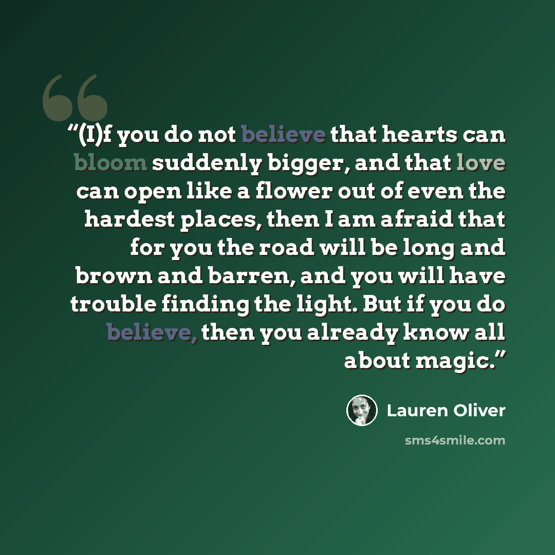 “(I)f you do not believe that hearts can bloom suddenly bigger, and that love can open like a flower out of even the hardest places, then I am afraid that for you the road will be long and brown and barren, and you will have trouble finding the light. But if you do believe, then you already know…” quote by Lauren Oliver