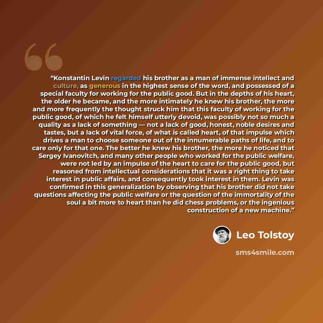“Konstantin Levin regarded his brother as a man of immense intellect and culture, as generous in the highest sense of the word, and possessed of a special faculty for working for the public good. But in the depths of his heart, the older he became, and the more intimately he knew his brother, the…” quote by Leo Tolstoy