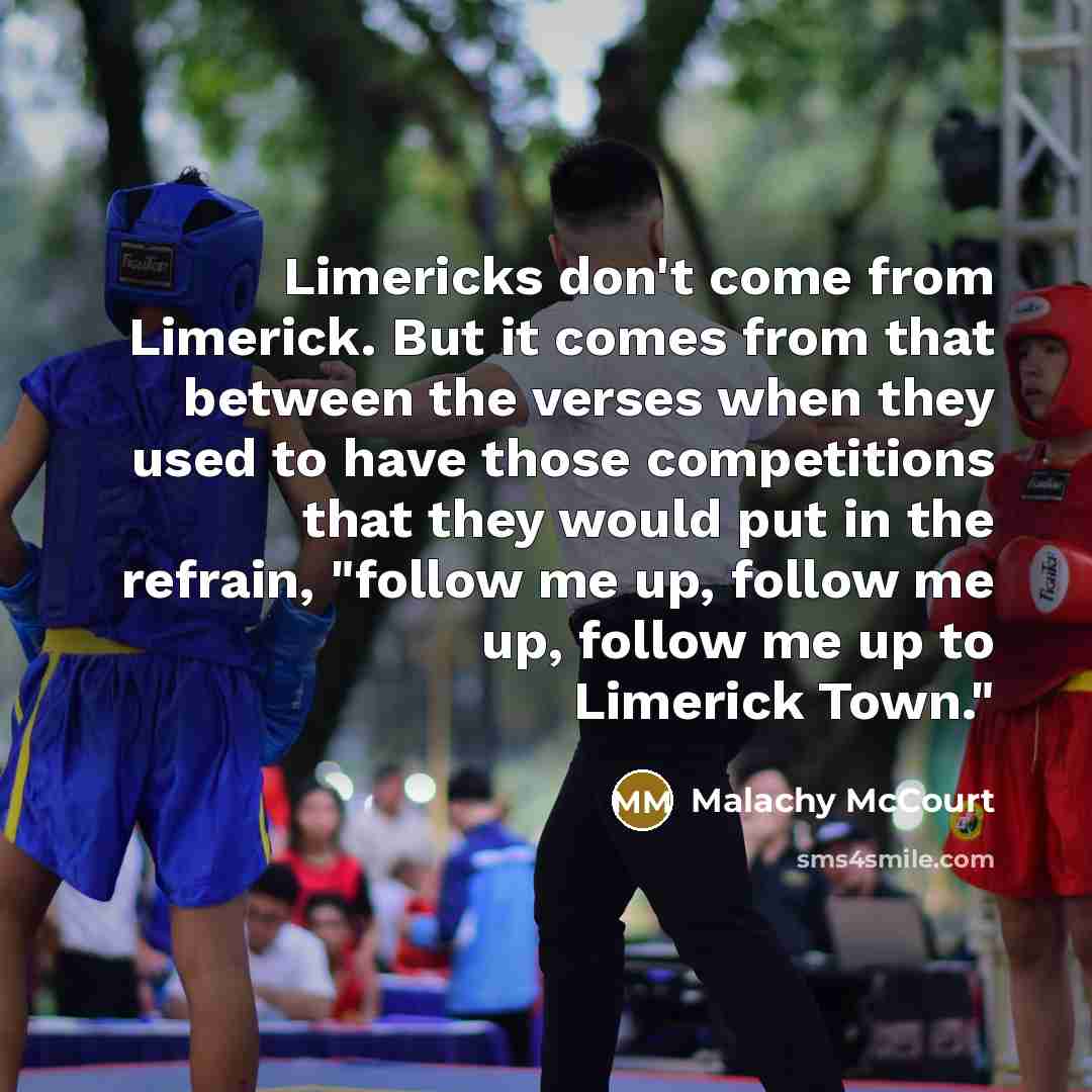 “Limericks don't come from Limerick. But it comes from that between the verses when they used to have those competitions that they would put in the refrain, "follow me up, follow me up, follow me up to Limerick Town."” quote by Malachy McCourt