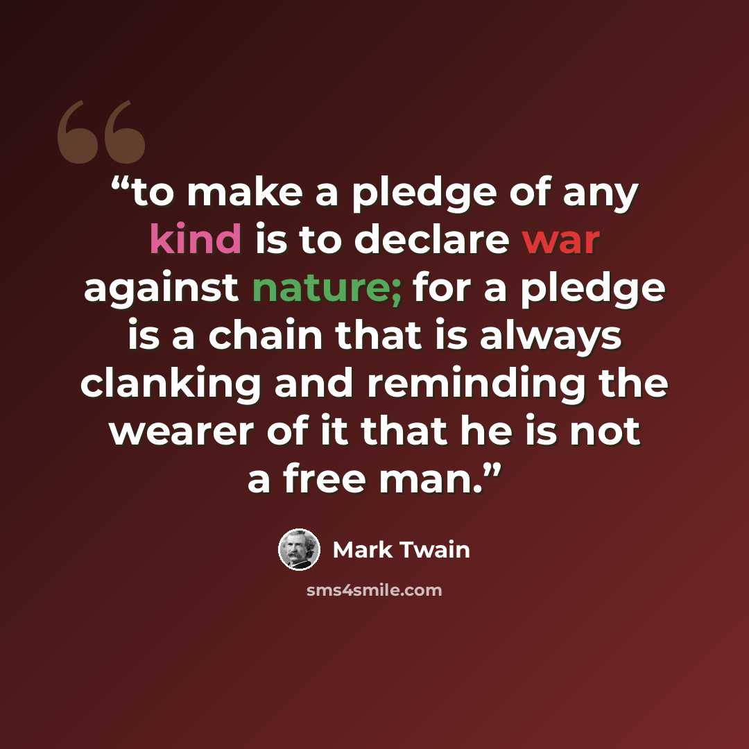 “to make a pledge of any kind is to declare war against nature; for a pledge is a chain that is always clanking and reminding the wearer of it that he is not a free man.” quote by Mark Twain
