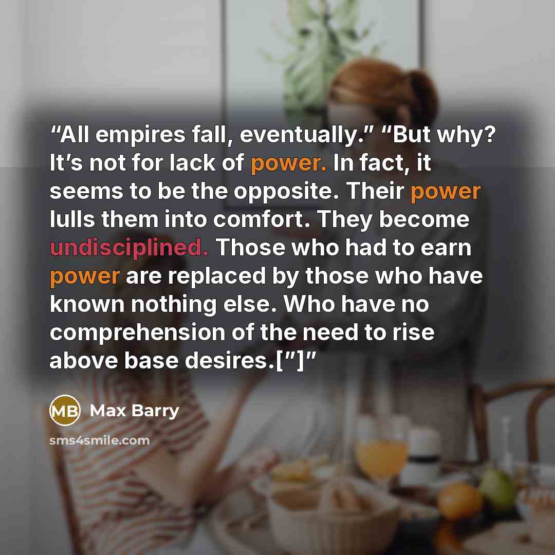 “All empires fall, eventually.” “But why? It’s not for lack of power. In fact, it seems to be the opposite. Their power lulls them into comfort. They become undisciplined. Those who had to earn power are replaced by those who have known nothing else. Who have no comprehension of the need to rise…” quote by Max Barry