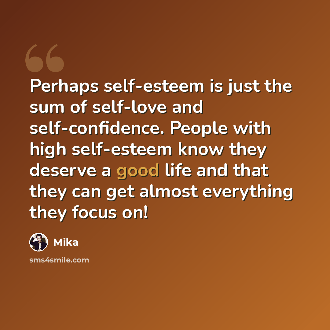 “Perhaps self-esteem is just the sum of self-love and self-confidence. People with high self-esteem know they deserve a good life and that they can get almost everything they focus on!” quote by Mika
