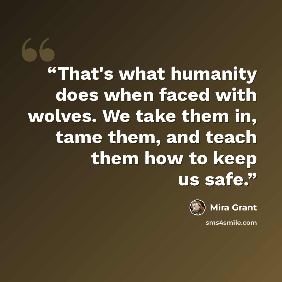“That's what humanity does when faced with wolves. We take them in, tame them, and teach them how to keep us safe.” quote by Mira Grant