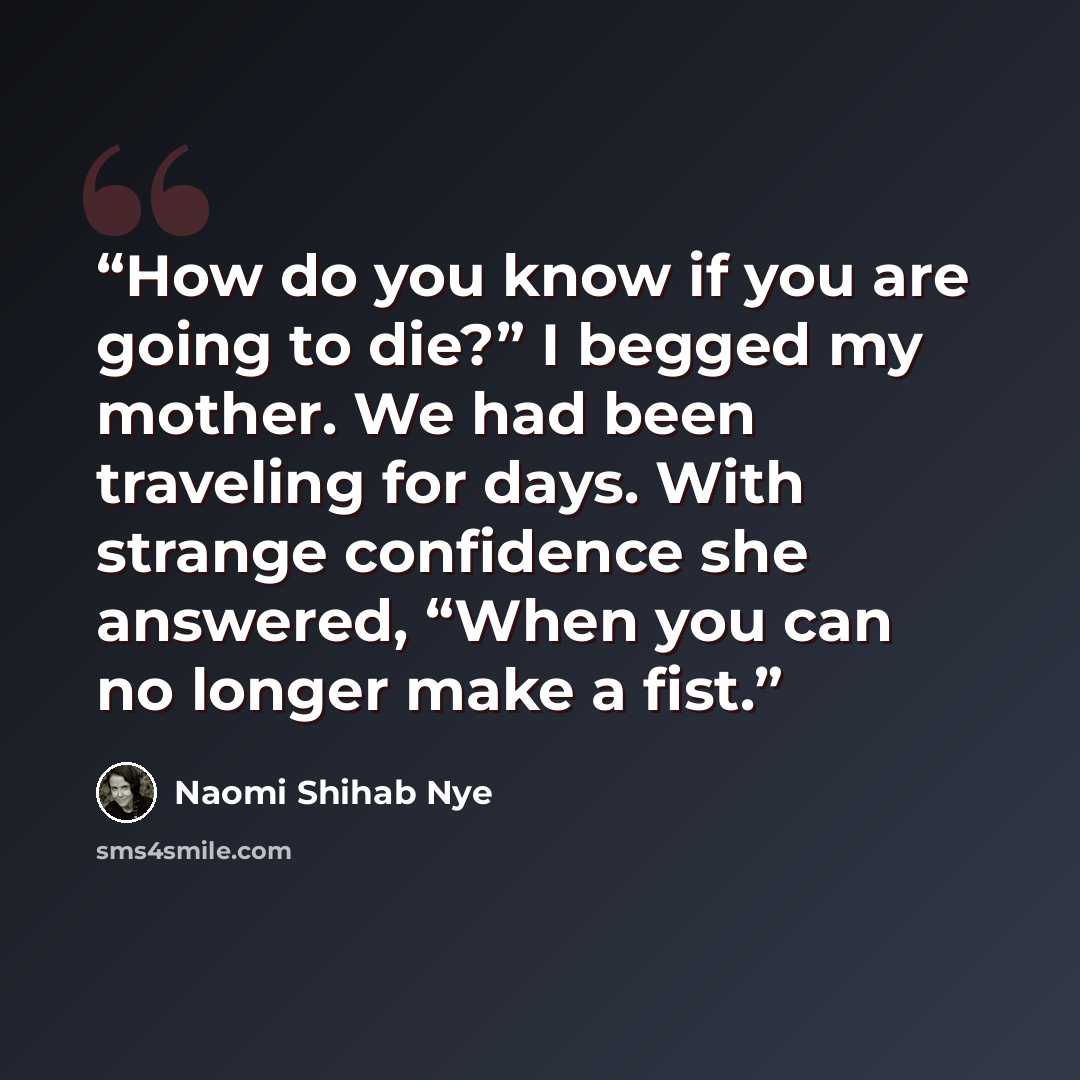 “How do you know if you are going to die?” I begged my mother. We had been traveling for days. With strange confidence she answered, “When you can no longer make a fist.” quote by Naomi Shihab Nye
