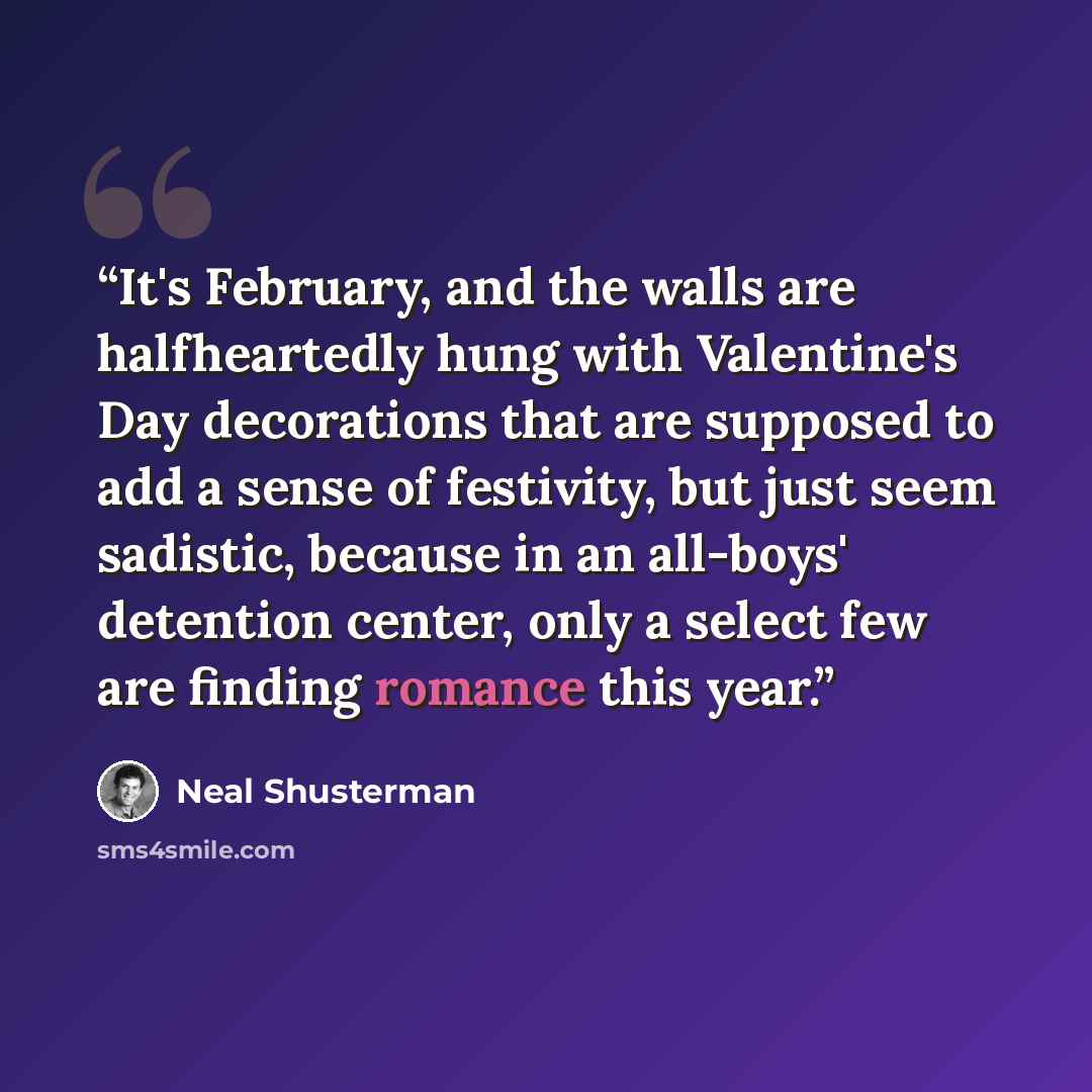 “It's February, and the walls are halfheartedly hung with Valentine's Day decorations that are supposed to add a sense of festivity, but just seem sadistic, because in an all-boys' detention center, only a select few are finding romance this year.” quote by Neal Shusterman