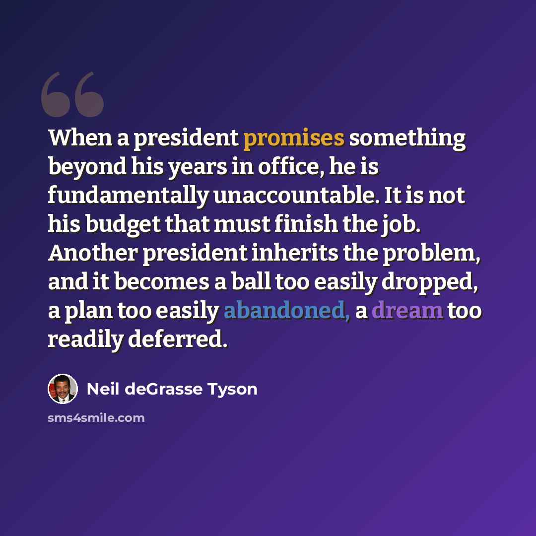 “When a president promises something beyond his years in office, he is fundamentally unaccountable. It is not his budget that must finish the job. Another president inherits the problem, and it becomes a ball too easily dropped, a plan too easily abandoned, a dream too readily deferred.” quote by Neil deGrasse Tyson