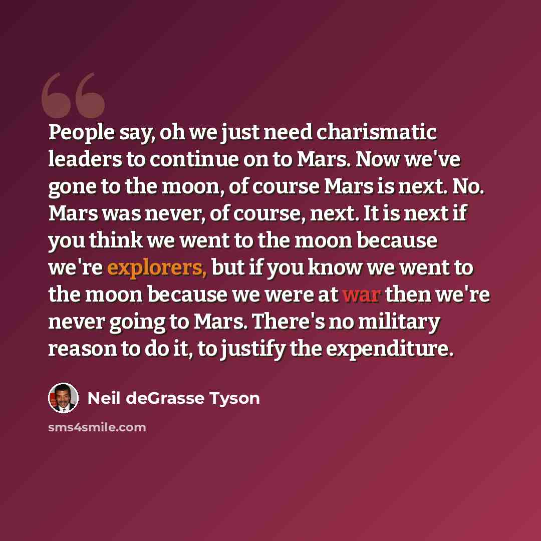 “People say, oh we just need charismatic leaders to continue on to Mars. Now we've gone to the moon, of course Mars is next. No. Mars was never, of course, next. It is next if you think we went to the moon because we're explorers, but if you know we went to the moon because we were at war then…” quote by Neil deGrasse Tyson