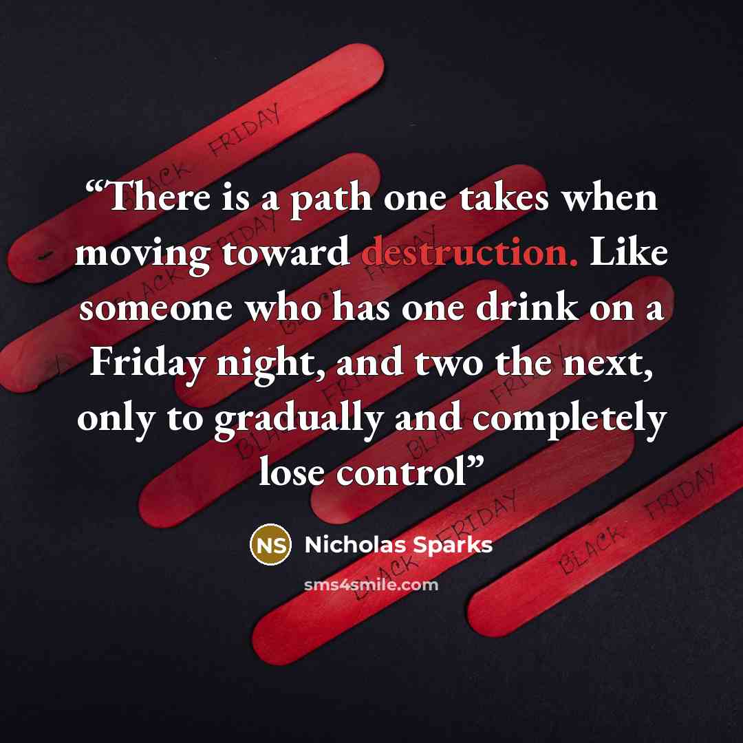 “There is a path one takes when moving toward destruction. Like someone who has one drink on a Friday night, and two the next, only to gradually and completely lose control” quote by Nicholas Sparks