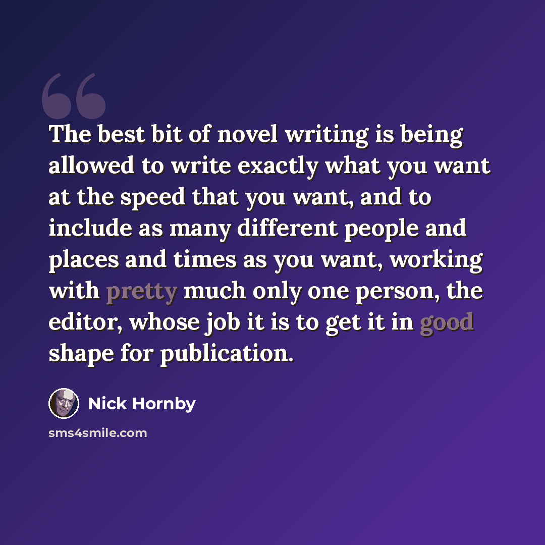 “The best bit of novel writing is being allowed to write exactly what you want at the speed that you want, and to include as many different people and places and times as you want, working with pretty much only one person, the editor, whose job it is to get it in good shape for publication.” quote by Nick Hornby
