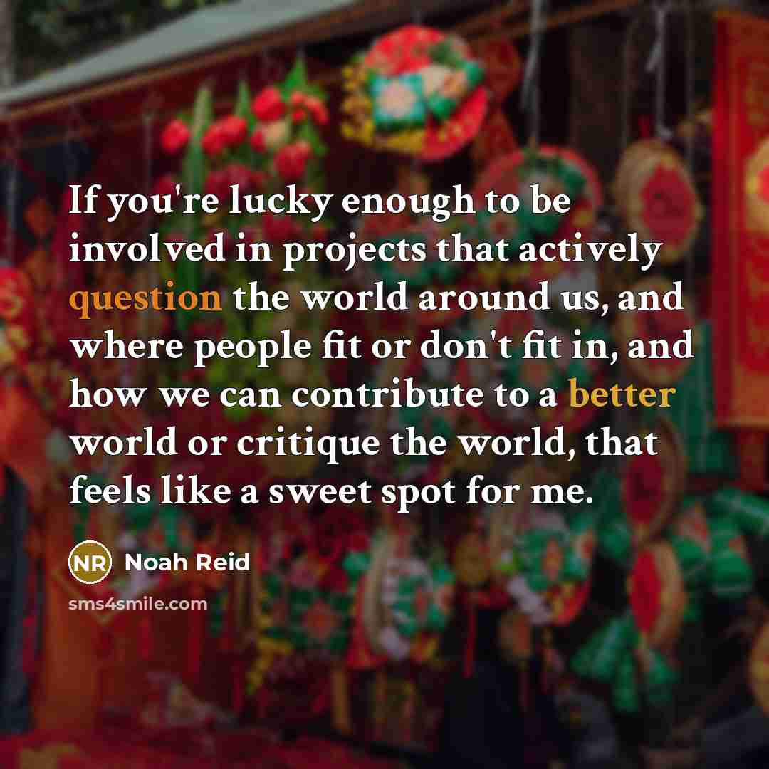 “If you're lucky enough to be involved in projects that actively question the world around us, and where people fit or don't fit in, and how we can contribute to a better world or critique the world, that feels like a sweet spot for me.” quote by Noah Reid