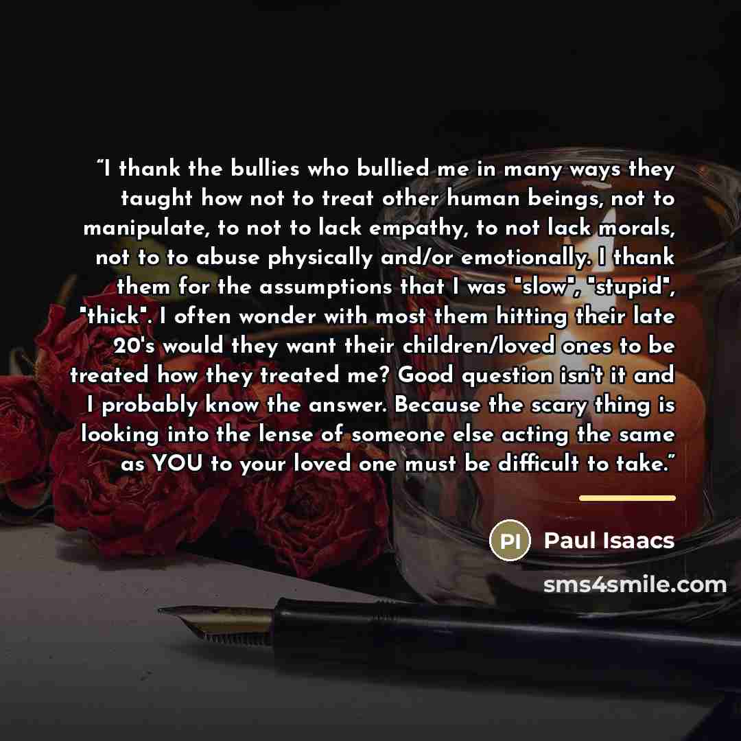 “I thank the bullies who bullied me in many ways they taught how not to treat other human beings, not to manipulate, to not to lack empathy, to not lack morals, not to to abuse physically and/or emotionally. I thank them for the assumptions that I was "slow", "stupid", "thick". I often wonder with…” quote by Paul Isaacs