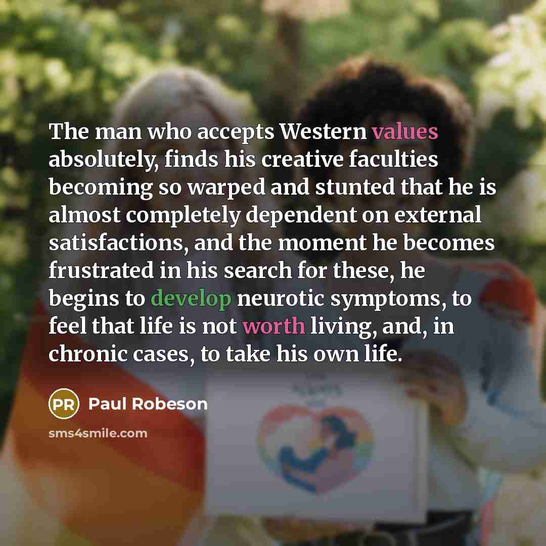 “The man who accepts Western values absolutely, finds his creative faculties becoming so warped and stunted that he is almost completely dependent on external satisfactions, and the moment he becomes frustrated in his search for these, he begins to develop neurotic symptoms, to feel that life is…” quote by Paul Robeson