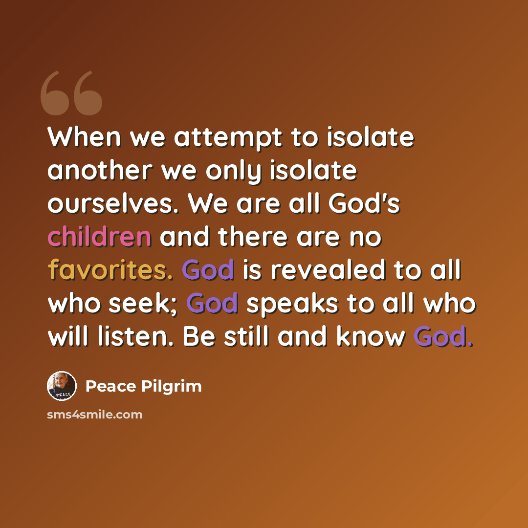 “When we attempt to isolate another we only isolate ourselves. We are all God's children and there are no favorites. God is revealed to all who seek; God speaks to all who will listen. Be still and know God.” quote by Peace Pilgrim