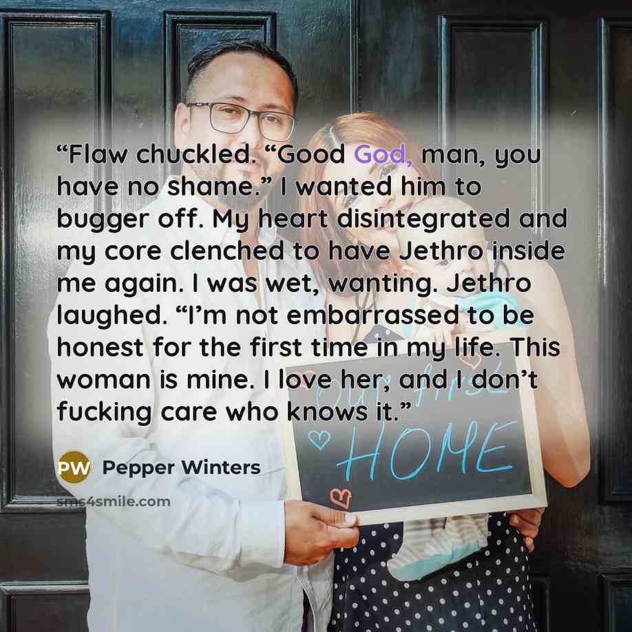 “Flaw chuckled. “Good God, man, you have no shame.” I wanted him to bugger off. My heart disintegrated and my core clenched to have Jethro inside me again. I was wet, wanting. Jethro laughed. “I’m not embarrassed to be honest for the first time in my life. This woman is mine. I love her, and I…” quote by Pepper Winters