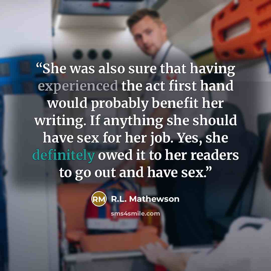 “She was also sure that having experienced the act first hand would probably benefit her writing. If anything she should have sex for her job. Yes, she definitely owed it to her readers to go out and have sex.” quote by R.L. Mathewson