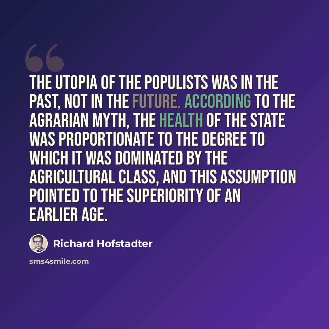 “The utopia of the Populists was in the past, not in the future. According to the agrarian myth, the health of the state was proportionate to the degree to which it was dominated by the agricultural class, and this assumption pointed to the superiority of an earlier age.” quote by Richard Hofstadter