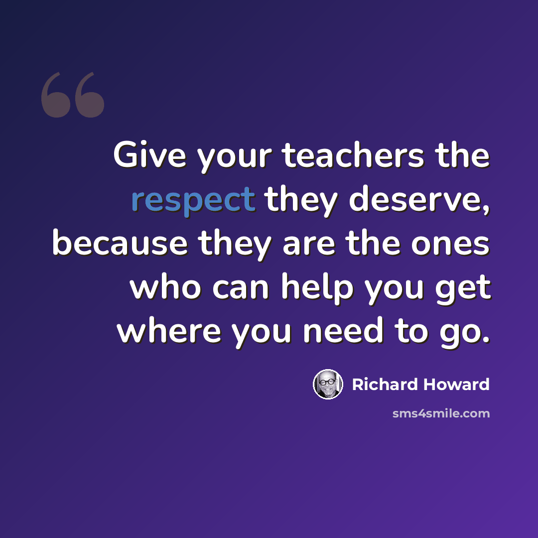 “Give your teachers the respect they deserve, because they are the ones who can help you get where you need to go.” quote by Richard Howard